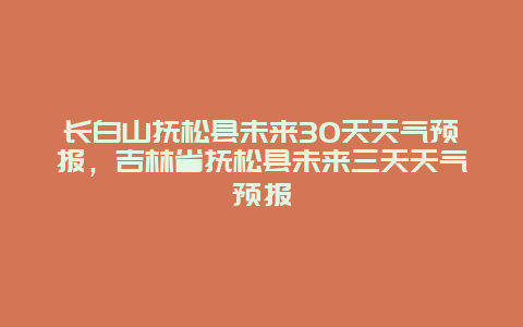 长白山抚松县未来30天天气预报，吉林省抚松县未来三天天气预报