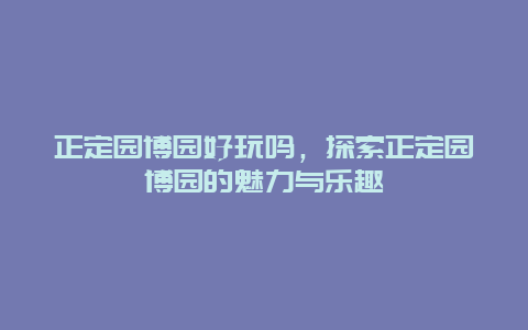 正定园博园好玩吗，探索正定园博园的魅力与乐趣