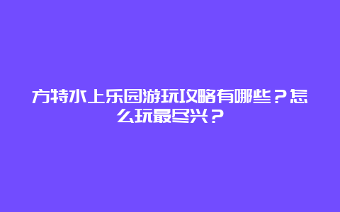 方特水上乐园游玩攻略有哪些？怎么玩最尽兴？