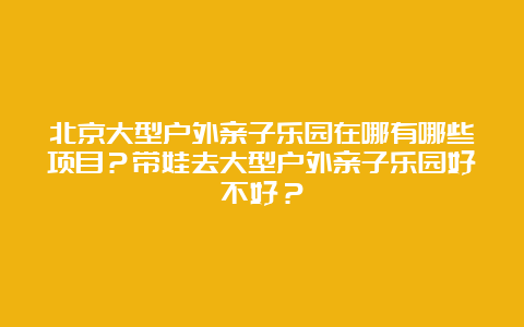 北京大型户外亲子乐园在哪有哪些项目？带娃去大型户外亲子乐园好不好？