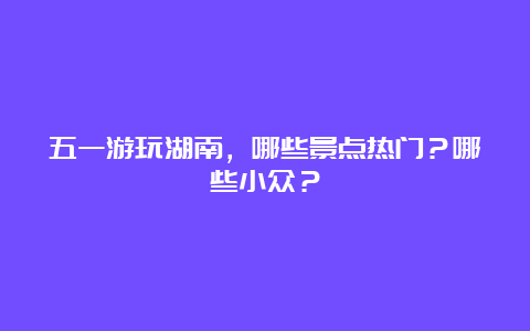 五一游玩湖南，哪些景点热门？哪些小众？