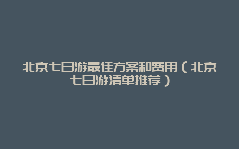 北京七日游最佳方案和费用（北京七日游清单推荐）