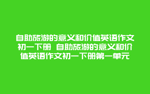 自助旅游的意义和价值英语作文初一下册 自助旅游的意义和价值英语作文初一下册第一单元