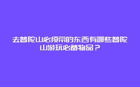 去普陀山必须带的东西有哪些普陀山游玩必备物品？