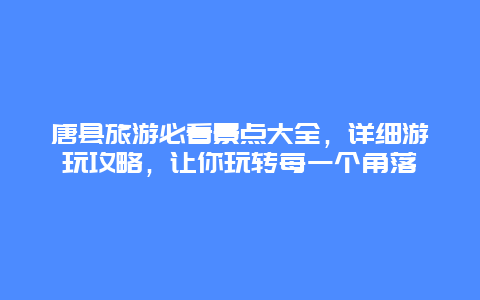 唐县旅游必看景点大全，详细游玩攻略，让你玩转每一个角落