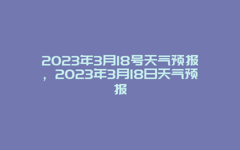 2023年3月18号天气预报，2023年3月18日天气预报