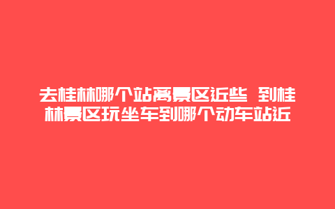 去桂林哪个站离景区近些 到桂林景区玩坐车到哪个动车站近