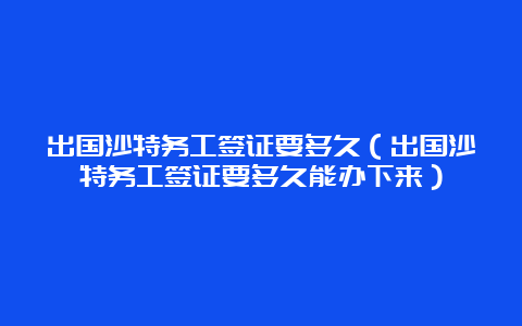 出国沙特务工签证要多久（出国沙特务工签证要多久能办下来）