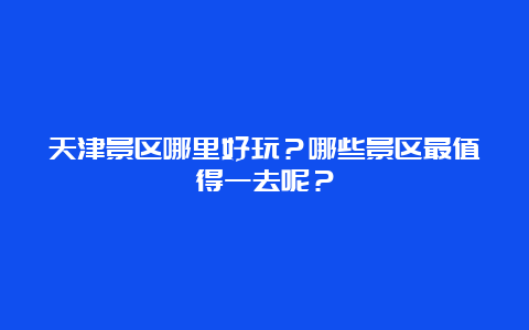 天津景区哪里好玩？哪些景区最值得一去呢？