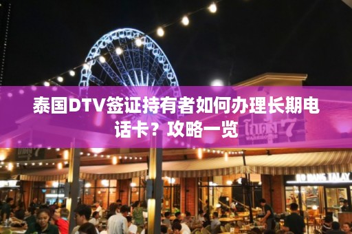 泰国DTV签证持有者如何办理长期电话卡？攻略一览