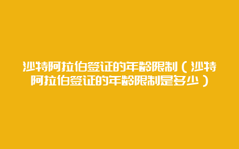 沙特阿拉伯签证的年龄限制（沙特阿拉伯签证的年龄限制是多少）