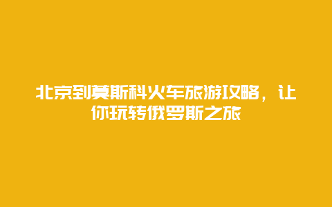 北京到莫斯科火车旅游攻略，让你玩转俄罗斯之旅