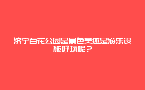 济宁百花公园是景色美还是游乐设施好玩呢？