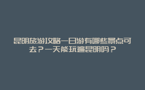 昆明旅游攻略一日游有哪些景点可去？一天能玩遍昆明吗？