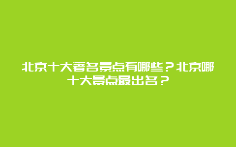 北京十大著名景点有哪些？北京哪十大景点最出名？