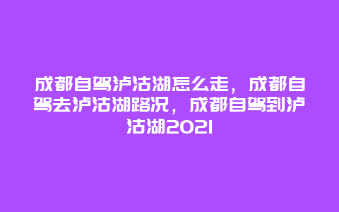 成都自驾泸沽湖怎么走，成都自驾去泸沽湖路况，成都自驾到泸沽湖2021