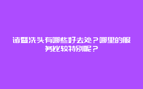 诸暨洗头有哪些好去处？哪里的服务比较特别呢？