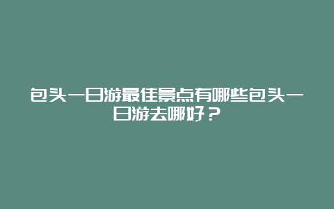 包头一日游最佳景点有哪些包头一日游去哪好？