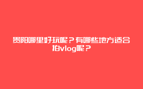 贵阳哪里好玩呢？有哪些地方适合拍vlog呢？