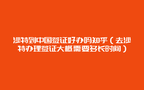 沙特到中国签证好办吗知乎（去沙特办理签证大概需要多长时间）