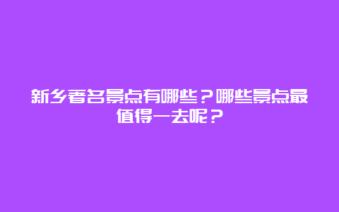 新乡著名景点有哪些？哪些景点最值得一去呢？