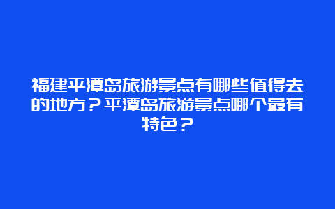 福建平潭岛旅游景点有哪些值得去的地方？平潭岛旅游景点哪个最有特色？