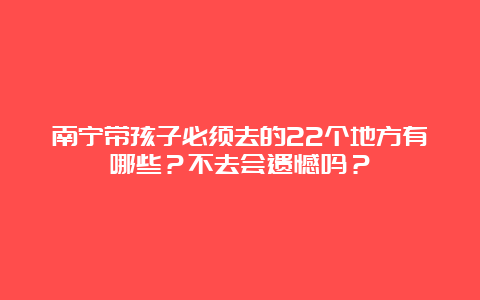 南宁带孩子必须去的22个地方有哪些？不去会遗憾吗？