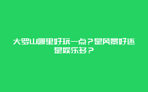 大罗山哪里好玩一点？是风景好还是娱乐多？