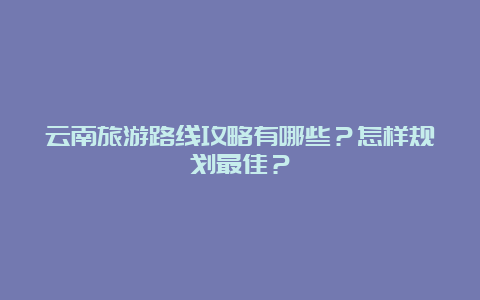 云南旅游路线攻略有哪些？怎样规划最佳？