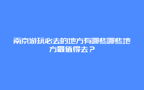 南京游玩必去的地方有哪些哪些地方最值得去？