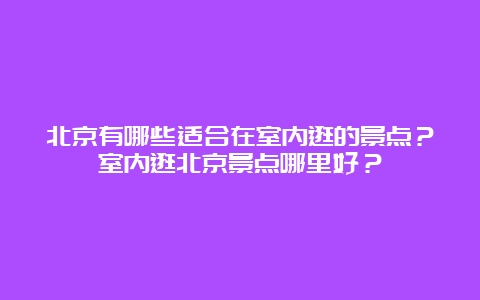 北京有哪些适合在室内逛的景点？室内逛北京景点哪里好？