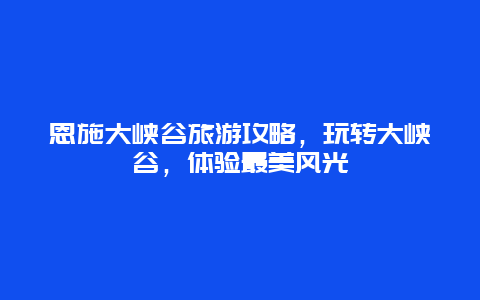 恩施大峡谷旅游攻略，玩转大峡谷，体验最美风光