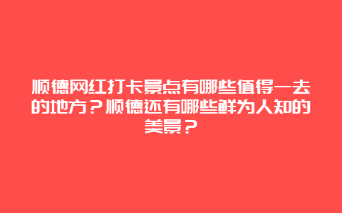 顺德网红打卡景点有哪些值得一去的地方？顺德还有哪些鲜为人知的美景？