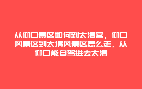 从仰口景区如何到太清宫，仰口风景区到太清风景区怎么走，从仰口能自驾进去太清