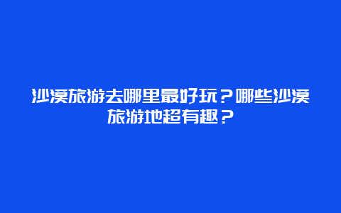 沙漠旅游去哪里最好玩？哪些沙漠旅游地超有趣？