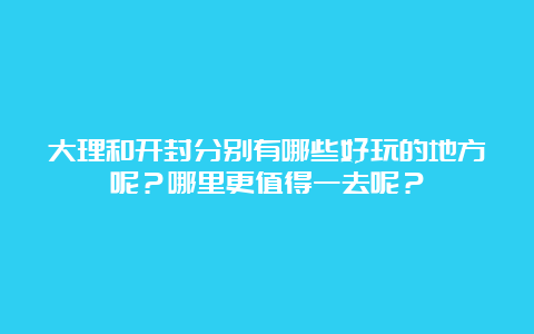 大理和开封分别有哪些好玩的地方呢？哪里更值得一去呢？