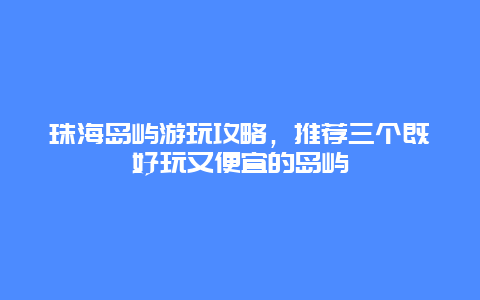 珠海岛屿游玩攻略，推荐三个既好玩又便宜的岛屿